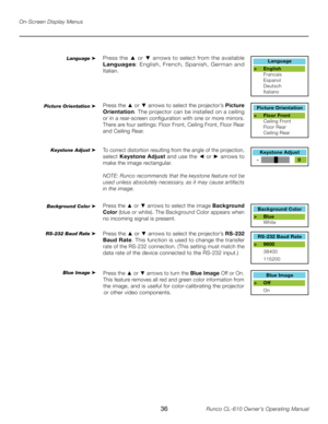 Page 36
36Runco CL-610 Owner’s Operating Manual

Language
> English    
  Francais
  Espanol
  Deutsch
  Italiano
Press the ▲  or  ▼ arrows to select from the available 
Languages :  English,  French,  Spanish,  German  and 
Italian.
Picture Orientation
> Floor Front    
  Ceiling Front
  Floor Rear
  Ceiling Rear
Keystone Adjust
   -              +      0
Background Color
>  Blue    
  White
RS-232 Baud Rate
>  9600
  38400
  115200
Blue Image
>  Off
  On
Language ➤
Picture Orientation ➤
Keystone Adjust ➤...