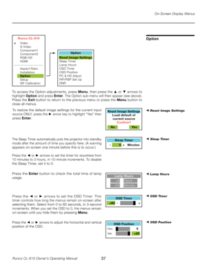 Page 37
37Runco CL-610 Owner’s Operating Manual

Runco CL-610
>  Video
  S-Video
  Component1
  Component2
  RGB-HD
  HDMI
------------------------
  Aspect Ratio
  Installation
  Option
  Setup
  ISF Calibration
Option
Reset Image Settings
Sleep T imer
Lamp Hours
OSD T imer
OSD Position
PC & HD Adjust
PIP/PBP Set Up
DNR
On-Screen Display Menus
Option
To access the Option adjustments, press  Menu, then press the ▲ or  ▼ arrows to 
highlight  Option and press  Enter. The Option sub-menu will then appear (see...