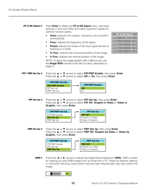 Page 38
38Runco CL-610 Owner’s Operating Manual

On-Screen Display Menus
PC & HD Adjust
Auto       Yes?
Freq.           0
Phase       +10
H.Pos.           0
V.Pos.           0
Press  Enter to display the  PC & HD Adjust  menu. Use these 
settings to fine-tune 480p and higher-resolution signals for 
optimum picture quality.
• Auto:  Adjusts  the  phase,  frequency  and  position 
automatically.
•  Freq.:  Adjusts the frequency of the signal.
• Phase:  Adjusts the phase of the input signal (similar to 
tracking...