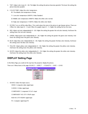 Page 245.  M en u19
5 .T IN T:  A djust c o lo r to nes ( 0 ~  30) .  T he hig he r th e setting ,  t h e pictu re  b eco m es g re en is h . T he lo w er th e s ettin g,  t h e 
pic tu re  b eco m es p urplish .
6 .C O LO R T EM P.: A dju st t h e c o lo r te m pera tu re .
0  :  T he d efa u lt  c o lo r te m peratu re  o f  la m p.
1  :  L o w co lo r t e m pera tu re  ( 6 500°K ):  V id eo  S ta n d ard .
2  :  M iddle  c o lo r te m peratu re  ( 90 00°K): M ak es t h e w hit e  c o lo r n o rm al.
3  :...