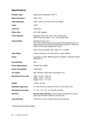 Page 29Specifications
Projector Type:Digital Light Processing™ (DLP™)
Native Resolution: 1280 x 720
Video Standards: NTSC, NTSC 4.43, PAL-M, PAL-N, SECAM
Lamp: 210W
Lamp Life: 1000 hours
Picture Size: 40” to 300” diagonal
Throw Distance: Standard Throw Lens: 2.00 - 2.40 x screen width
Short Throw Lens option: 1.33 - 1.60 x screen width
Vertical Offset: Standard Throw Lens: 2
Two inches offset means that the center of the projection lens is 2
abov e the top of the screen (inverted ceiling mount) or 2 below the...