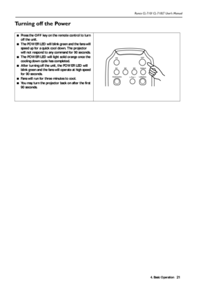 Page 244. Basic Operation Runco CL-710/ CL-710LT User’s Manual21
Turning off the Power 
■Press the OFF key on the remote control to turn 
off the unit.
■The POWER LED will blink green and the fans will 
speed up for a quick cool down. The projector 
will not respond to any command for 90 seconds. 
■The POWER LED will light solid orange once the 
cooling down cycle has completed.
■After turning off the unit, the POWER LED will 
blink green and the fans will operate at high speed 
for 90 seconds.
■Fans will run...