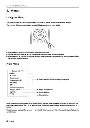 Page 255. Menu Runco CL-710/ CL-710LT User’s Manual22
5. Menu
Using the Menu 
This unit is equipped with an on-screen display (OSD) menu for making various adjustments and settings. 
There are four different menu languages; see page 24 Language setting for more details.
■Press the Menu button to turn on /off the on-screen display menu.
■Use the ARROW buttons (c,e,d,f) to select the menu or to make various adjustments.
■Press the Enter or f button to enter the setting of items in the menu, or press the Exit...