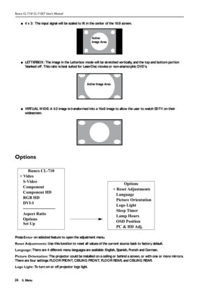 Page 275. Menu Runco CL-710/ CL-710LT User’s Manual24
■4 x 3:  The input signal will be scaled to fit in the center of the 16:9 screen.  
■LETTERBOX: The image in the Letterbox mode will be stretched vertically, and the top and bottom portion 
blanked off. This ratio is best suited for LaserDisc movies or non-anamorphic DVDs.
■VIRTUAL WIDE: A 4:3 image is transformed into a 16x9 image to allow the user to watch SDTV on their 
widescreen.  
Options
Press Enter on selected feature to open the adjustment menu....