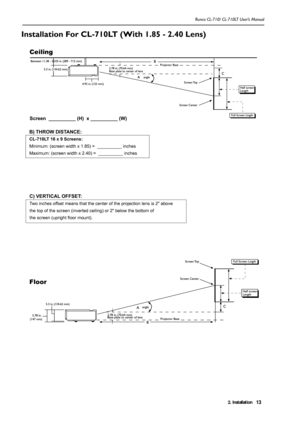 Page 162. Installation Runco CL-710/ CL-710LT User’s Manual13
Installation For CL-710LT (With 1.85 - 2.40 Lens)
Screen  __________ (H)  x __________ (W)
C) VERTICAL OFFSET: 
Two inches offset means that the center of the projection lens is 2 above 
the top of the screen (inverted ceiling) or 2 below the bottom of 
the screen (upright floor mount).
B) THROW DISTANCE: 
CL-710LT 16 x 9 Screens:
Minimum: (screen width x 1.85) =  __________ inches 
Maximum: (screen width x 2.40) =  __________ inches
Ceiling
Floor
  