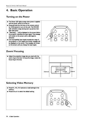 Page 214. Basic Operation Runco CL-710/ CL-710LT User’s Manual18
4. Basic Operation
Turning on the Power      
Zoom/ Focusing    
Selecting Video Memory
■The Power LED lights orange when power is applied 
and the power switch is turned on.
■Press and hold the ON key on the remote control 
for ONE second to turn on the unit. The POWER 
LED will blink orange during warm up period, then 
light solid green. 
■ Searching…. will be displayed on the screen before 
the projector identifies the input signal. This...