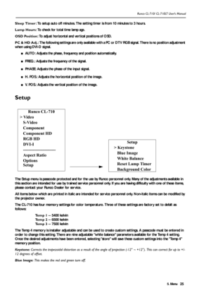 Page 285. Menu Runco CL-710/ CL-710LT User’s Manual25 Sleep Timer: To setup auto off minutes. The setting timer is from 10 minutes to 3 hours.
Lamp Hours: To check for total time lamp age.
OSD Position: To adjust horizontal and vertical positions of OSD.
PC & HD Adj.: The following settings are only available with a PC or DTV RGB signal. There is no position adjustment 
when using DVI-D signal.
■AUTO: Adjusts the phase, frequency and position automatically.
■FREQ.: Adjusts the frequency of the signal.
■PHASE:...