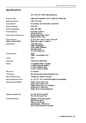 Page 326. Additional Information
Runco CL-710/ CL-710LT User’s Manual29
Specifications 
CL-710/ CL-710LT Specifications
Projector Type
:  Digital Light Processing™ (DLP™), Single HD-2 DMD Chip
Native Resolution:   1280 x 720, (16:9)
Aspect Ratios: 4:3, Letterbox, 16:9, Anamorphic, Virtual Wide
Video Standards: NTSC, PAL
DTV Compatibility: 480p, 720p, 1080i
Scan Frequency:  Horizontal: 15-80 kHz
Vertical: 50-100 Hz
Picture Size (16:9 Screen): Recommended Width: 72-96 in.            
Maximum Width:  200 in....