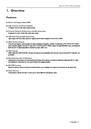 Page 61. Overview Runco CL-710/ CL-710LT User’s Manual3
1. Overview
Features
■Native 16x9 Aspect Ratio DMD
■High Contrast and Picture Quality
12 degree mirrors with dark metal process
■Fantastic Dynamic Performance and Rich Gray-scale
6-segment 5x color wheel with wide color space 
■TIR (Total Internal Reflection) Prism
Light engine with Cats Eye optics for highest performance capable from an HD-2 DMD.
■Wide Variety of Inputs
This unit can support various video formats, including Composite, S-Video, Component,...