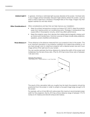 Page 20
20Runco CL-810 Owner’s Operating Manual

Installation
Ambient Light ➤In general, minimize or eliminate light sources directed at the screen. Contrast ratio 
in your images will be noticeably reduced if light directly strikes the screen, such as 
when a shaft of light from a window or floodlight falls on the image. Images may then 
appear washed out and less vibrant.
Other considerations and tips that can help improve your installation:
•   Keep the ambient temperature constant and below 35°C (95°F)....