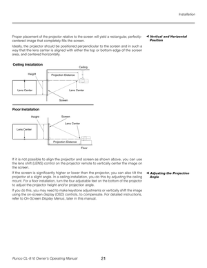 Page 21
21Runco CL-810 Owner’s Operating Manual

Installation
➤ Vertical and Horizontal 
PositionProper placement of the projector relative to the screen will yield a rectangular, perfectly-
centered image that completely fills the screen. 
Ideally, the projector should be positioned perpendicular to the screen and in such a 
way that the lens center is aligned with either the top or bottom edge of the screen 
area, and centered horizontally.  
Screen
Heig
ht
Projection  Distance Ce
ilin
g
x
Lens Center
Lens...