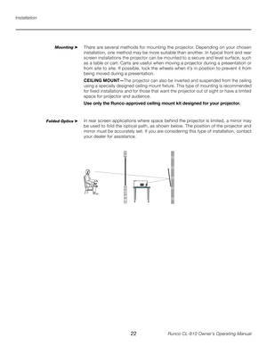 Page 22
22Runco CL-810 Owner’s Operating Manual

Installation
Mounting ➤There are several methods for mounting the projector. Depending on your chosen 
installation, one method may be more suitable than another. In typical front and rear 
screen installations the projector can be mounted to a secure and level surface, such 
as a table or cart. Carts are useful when moving a projector during a presentation or 
from site to site. If possible, lock the wheels when it’s in position to prevent it from 
being moved...