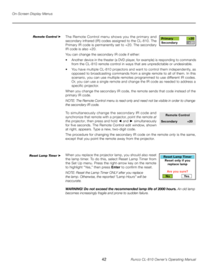 Page 42
42Runco CL-810 Owner’s Operating Manual

On-Screen Display Menus
The Remote Control menu shows you the primary and 
secondary infrared (IR) codes assigned to the CL-810. The 
Primary IR code is permanently set to +20. The secondary 
IR code is also +20. 
You can change the secondary IR code if either:
•   Another device in the theater (a DVD player, for example) is responding to commands 
from the CL-810 remote control in ways that are unpredictable or undesirable. 
•  You have multiple CL-810...