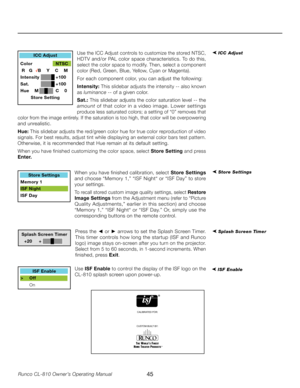 Page 45
45Runco CL-810 Owner’s Operating Manual

➤ ICC Adjust
➤ Store Settings
➤ Splash Screen Timer 
ICC Adjust
Color    NTSC
 R   G    B    Y    C    M
Intensity  +100
Sat.     +100
Hue    M  C    0 Store Setting
Store Settings
Memory 1
ISF Night
ISF Day
Splash Screen Timer
  +20     +
CALIBRATED FOR:
CUSTOM BUILT BY:
ISF Enable
>  Off
  On
Use the ICC Adjust controls to customize the stored NTSC, 
HDTV and/or PAL color space characteristics. To do this, 
select the color space to modify. Then, select a...