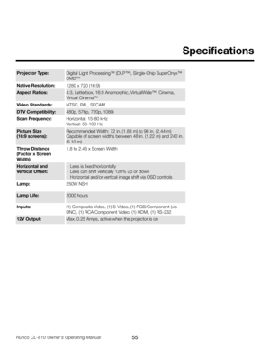 Page 55
55Runco CL-810 Owner’s Operating Manual

Projector Type:Digital Light Processing™ (DLP™), Single-Chip SuperOnyx™ 
DMD™
Native Resolution:1280 x 720 (16:9)
Aspect Ratios:4:3, Letterbox, 16:9 Anamorphic, VirtualWide™, Cinema,  
 Virtual
 Cinema™
Video Standards: NTSC, PAL, SECAM
DTV Compatibility:480p, 576p, 720p, 1080i
Scan Frequency:
Horizontal: 15-80 kHz  
Vertical: 
50-100 Hz
Picture Size
 
(16:9 screens)
: Recommended Width: 72 in. (1.83 m) to 
96 in. (2.44 m)
Capable of screen widths between 48 in....