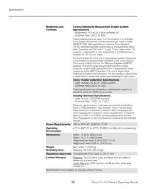 Page 56
56Runco CL-810 Owner’s Operating Manual

Specifications
Brightness and 
Contrast:Cinema Standards Measurement System (CSMS) Specifications
-  Brightness: 14.5 to 21.6 foot-Lamberts (fL)
-  Contrast Ratio: 200:1 to 220:1
These measurements are taken from the projector in a controlled, 
home theater environment. All measurements are made to ANSI/
NAPM IT7.228-1997 specifications using the Photo Research 
PR-650 SpectraColorimeter and Minolta LS-100 Luminance Meter, 
Video Essentials test DVD and a 1.3...