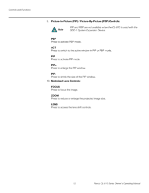 Page 24Controls and Functions
12 Runco CL-810 Series Owner’s Operating Manual
PREL
IMINARY
9.Picture-In-Picture (PIP) / Picture-By-Picture (PBP) Controls: 
 
PBP 
Press to activate PBP mode.  
 
ACT 
Press to switch to the active window in PIP or PBP mode. 
 
PIP 
Press to activate PIP mode.  
 
PIP+ 
Press to enlarge the PIP window. 
 
PIP- 
Press to shrink the size of the PIP window.
10.Motorized Lens Controls: 
 
FOCUS 
Press to focus the image.  
 
ZOOM 
Press to reduce or enlarge the projected image size....