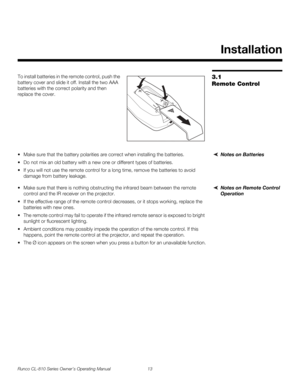 Page 25Runco CL-810 Series Owner’s Operating Manual 13 
PREL
IMINARY
3.1 
Remote Control
To install batteries in the remote control, push the 
battery cover and slide it off. Install the two AAA 
batteries with the correct polarity and then 
replace the cover. 
Notes on Batteries Make sure that the battery polarities are correct when installing the batteries.
 Do not mix an old battery with a new one or different types of batteries.
 If you will not use the remote control for a long time, remove the...