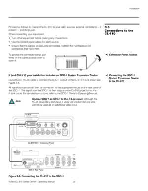 Page 35Installation
Runco CL-810 Series Owner’s Operating Manual 23 
PREL
IMINARY
3.6 
Connections to the 
CL-810
Proceed as follows to connect the CL-810 to your video sources, external controller(s) -- if 
present -- and AC power.
When connecting your equipment:
 Turn off all equipment before making any connections.
 Use the correct signal cables for each source.
 Ensure that the cables are securely connected. Tighten the thumbscrews on 
connectors that have them.
Connector Panel AccessTo access the...