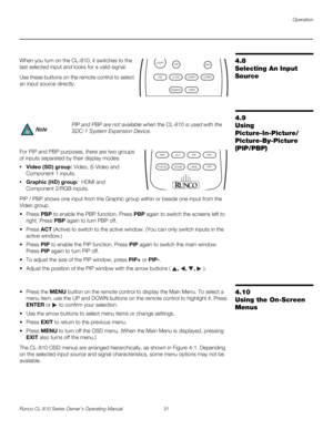 Page 43Operation
Runco CL-810 Series Owner’s Operating Manual 31 
PREL
IMINARY
4.8 
Selecting An Input 
Source
When you turn on the CL-810, it switches to the 
last selected input and looks for a valid signal. 
Use these buttons on the remote control to select 
an input source directly. 
4.9 
Using 
Picture-In-Picture/
 
Picture-By-Picture 
(PIP/PBP)
For PIP and PBP purposes, there are two groups 
of inputs separated by their display modes: 
• Video (SD) group: Video, S-Video and 
Component
 1 inputs. 
•...
