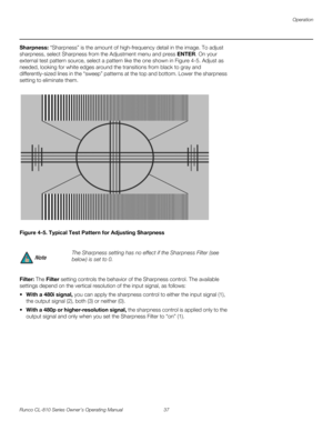 Page 49Operation
Runco CL-810 Series Owner’s Operating Manual 37 
PREL
IMINARY
Sharpness: “Sharpness” is the amount of high-frequency detail in the image. To adjust 
sharpness, select Sharpness from the Adjustment menu and press ENTER. On your 
external test pattern source, select a pattern like the one shown in 
Figure 4-5. Adjust as 
needed, looking for white edges around the transitions from black to gray and 
differently-sized lines in the “sweep” patterns at the top and bottom. Lower the sharpness 
setting...