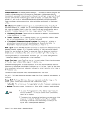 Page 55Operation
Runco CL-810 Series Owner’s Operating Manual 43 
PREL
IMINARY
Gamma Selection: The normal gamma setting of 2.2 is correct for almost all signals and 
conditions. If excess ambient light washes out the image and it becomes difficult or 
impossible to see details in dark areas, lower the gamma setting to compensate. This will 
improve contrast while maintaining good details for blacks. Conversely, if the image is 
washed out and unnatural, with excessive detail in black areas, increase the...