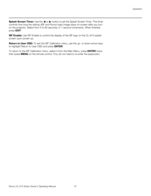 Page 59Operation
Runco CL-810 Series Owner’s Operating Manual 47 
PREL
IMINARY
Splash Screen Timer: Use the  or  button to set the Splash Screen Timer. This timer 
controls how long the startup (ISF and Runco logo) image stays on-screen after you turn 
on the projector. Select from 5 to 60 seconds, in 1-second increments. When finished, 
press EXIT. 
ISF Enable: Use ISF Enable to control the display of the ISF logo on the CL-810 splash 
screen upon power-up. 
Return to User OSD: To exit the ISF Calibration...