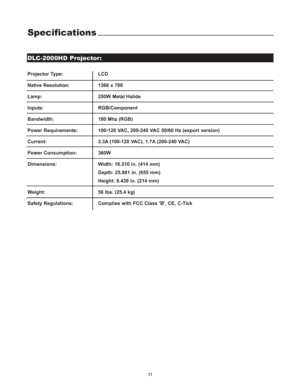 Page 14Specifications
Projector Type:  LCD
Native Resolution:1366 x 768
Lamp: 250W Metal Halide
Inputs: RGB/Component
Bandwidth:  180 Mhz (RGB)
Power Requirements:  100-120 VAC, 200-240 VAC 50/60 Hz (export version)
Current: 3.3A (100-120 VAC), 1.7A (200-240 VAC)
Power Consumption:  360W
Dimensions:    Width: 16.310 in. (414 mm)
Depth: 25.801 in. (655 mm)
Height: 8.439 in. (214 mm)
Weight:   56 lbs. (25.4 kg)
Safety Regulations:  Complies with FCC Class B, CE, C-Tick
DLC-2000HD Projector:
11 