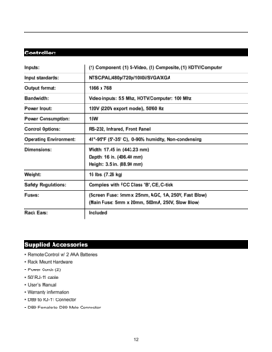 Page 1512
Controller:
Supplied Accessories
• Remote Control w/ 2 AAA Batteries
• Rack Mount Hardware
• Power Cords (2)
• 50’ RJ-11 cable
• User’s Manual
• Warranty information
• DB9 to RJ-11 Connector
• DB9 Female to DB9 Male Connector Inputs:  (1) Component, (1) S-Video, (1) Composite, (1) HDTV/Computer
Input standards:NTSC/PAL/480p/720p/1080i/SVGA/XGA
Output format: 1366 x 768
Bandwidth:  Video inputs: 5.5 Mhz, HDTV/Computer: 100 Mhz
Power Input:  120V (220V export model), 50/60 Hz
Power Consumption:  15W...