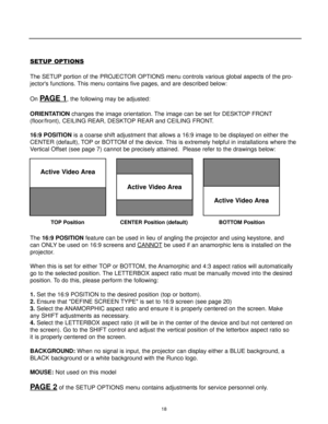 Page 2018
SETUP OPTIONS
The SETUP portion of the PROJECTOR OPTIONS menu controls various global aspects of the pro-
jectors functions. This menu contains five pages, and are described below:
On 
PAGE 1, the following may be adjusted:
ORIENTATIONchanges the image orientation. The image can be set for DESKTOP FRONT
(floor/front), CEILING REAR, DESKTOP REAR and CEILING FRONT.
16:9 POSITIONis a coarse shift adjustment that allows a 16:9 image to be displayed on either the
CENTER (default), TOP or BOTTOM of the...