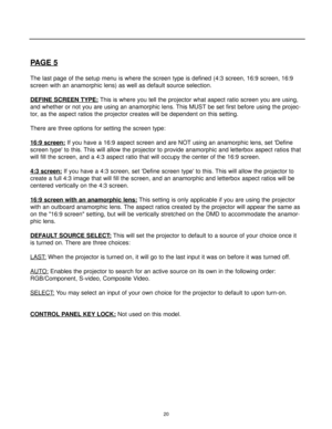 Page 2220
PAGE 5
The last page of the setup menu is where the screen type is defined (4:3 screen, 16:9 screen, 16:9
screen with an anamorphic lens) as well as default source selection.
DEFINE SCREEN TYPE:
This is where you tell the projector what aspect ratio screen you are using,
and whether or not you are using an anamorphic lens. This MUST be set first before using the projec-
tor, as the aspect ratios the projector creates will be dependent on this setting.
There are three options for setting the screen...