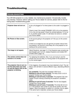 Page 2422
Troubleshooting
TROUBLESHOOTING
Your DR-300 projector is a very reliable, low maintenance projector. Occasionally, trouble
may develop. However, before calling your Runco dealer for service, please refer to the fol-
lowing basic troubleshooting guide:
Projector does not turn on.
No Picture or blue screen.
The image is not square.
The remote control does not
function or is erratic.
The projector tries to turn on
but the lamp does not come
on and the status LED on the
projector is blinking.Is the unit...