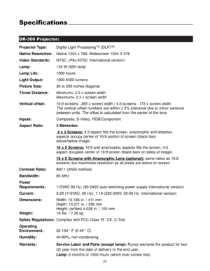Page 27DR-300 Projector:
Specifications
25
Projector Type:Digital Light Processing™ (DLP)™
Native Resolution:Native 1024 x 768, Widescreen 1024 X 576
Video Standards:NTSC, (PAL/NTSC International version)
Lamp:135 W NSH lamp
Lamp Life:1000 hours
Light Output:1000 ANSI  lumens
Picture Size:36 to 200 inches diagonal
Throw Distance:Minimum= 2.0 x screen width
Maximum= 2.3 x screen width
Vertical offset:16:9 screens: .265 x screen width / 4:3 screens: .173 x screen width
The vertical offset numbers are within ± 5%...