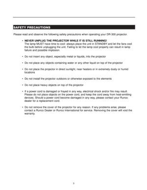 Page 53
SAFETY PRECAUTIONS
Please read and observe the following safety precautions when operating your DR-300 projector.
  NEVER UNPLUG THE PROJECTOR WHILE IT IS STILL RUNNING! 
The lamp MUST have time to cool- always place the unit in STANDBY and let the fans cool 
the bulb before unplugging the unit. Failing to let the lamp cool properly can result in lamp 
failure and possible implosion.
  Do not insert any object, especially metal or liquids, into the projector
  Do not place any objects containing...