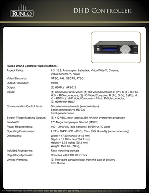 Page 3    
For more information visit www.Runco.com or call 800-237-8626 or +1-503-\
748-1100. Specifications are subject to change without notice. © 2010-2011 Runco International Inc. All rights reserved.
DHD Controller
Runco DHD 3 Controller Specifications:
Aspect Ratios:  4:3, 16:9, Anamorphic, Letterbox, VirtualWide™, Cinema,  
 Virtual Cinema™, Native
Video Standards:  NTSC, PAL, SECAM, ATSC
Output Resolution: 1080p
Output:  (1) HDMI, (1) RS-232
Inputs:  (1) Composite; (2) S-Video; (1) HD Video/Computer,...