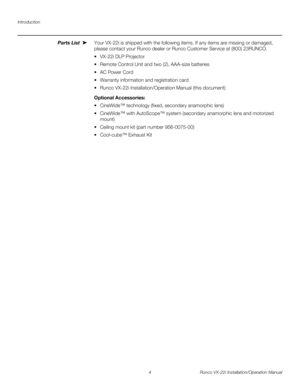 Page 18Introduction
4 Runco VX-22i Installation/Operation Manual
PREL
IMINARY
Parts List Your VX-22i is shipped with the following items. If any items are missing or damaged, 
please contact your Runco dealer or Runco Customer Service at (800) 23RUNCO. 
 VX-22i DLP Projector
 Remote Control Unit and two (2), AAA-size batteries
 AC Power Cord 
 Warranty information and registration card
 Runco VX-22i Installation/Operation Manual (this document) 
Optional Accessories: 
 CineWide™ technology (fixed, secondary...