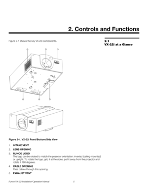 Page 19Runco VX-22i Installation/Operation Manual 5 
PREL
IMINARY
2.1 
VX-22i at a Glance
Figure 2-1 shows the key VX-22i components. 
Figure 2-1. VX-22i Front/Bottom/Side View
1.INTAKE VENT
2.LENS OPENING
3.RUNCO LOGO 
The logo can be rotated to match the projector orientation: inverted (ceiling-mounted) 
or upright. To rotate the logo, grip it at the sides, pull it away from the projector and 
rotate it 180 degrees. 
4.CABLE OPENING 
Pass cables through this opening. 
5.EXHAUST VENT
2. Controls and Functions...