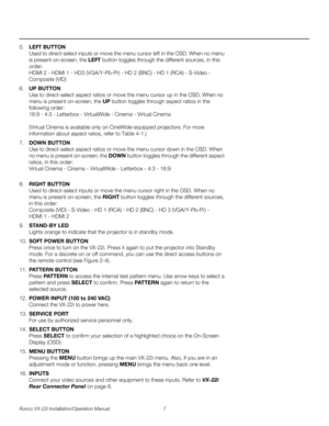 Page 21Runco VX-22i Installation/Operation Manual 7 
PREL
IMINARY
5.LEFT BUTTON 
Used to direct-select inputs or move the menu cursor left in the OSD. When no menu 
is present on-screen, the LEFT button toggles through the different sources, in this 
order: 
 
HDMI 2 - HDMI 1 - HD3 (VGA/Y-Pb-Pr) - HD 2 (BNC) - HD 1 (RCA) - S-Video - 
Composite (VID)
6.UP BUTTON 
Use to direct-select aspect ratios or move the menu cursor up in the OSD. When no 
menu is present on-screen, the UP button toggles through aspect...