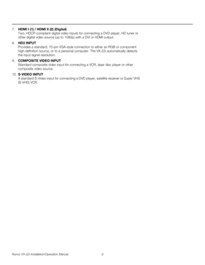 Page 23Runco VX-22i Installation/Operation Manual 9 
PREL
IMINARY
7.HDMI I (1) / HDMI II (2) (Digital) 
Two, HDCP-compliant digital video inputs for connecting a DVD player, HD tuner or 
other digital video source (up to 1080p) with a DVI or HDMI output.
8.HD3 INPUT 
Provides a standard, 15-pin VGA-style connection to either an RGB or component 
high-definition source, or to a personal computer. The VX-22i automatically detects 
the input signal resolution.
9.COMPOSITE VIDEO INPUT 
Standard composite video...