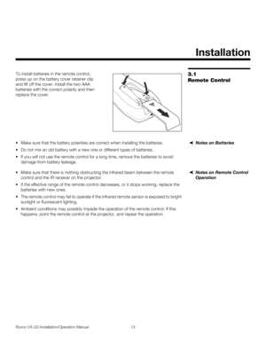 Page 27Runco VX-22i Installation/Operation Manual 13 
PREL
IMINARY
3.1 
Remote Control
To install batteries in the remote control, 
press up on the battery cover retainer clip 
and lift off the cover. Install the two AAA 
batteries with the correct polarity and then 
replace the cover. 
Notes on Batteries Make sure that the battery polarities are correct when installing the batteries.
 Do not mix an old battery with a new one or different types of batteries.
 If you will not use the remote control for a long...