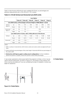 Page 33Runco VX-22i Installation/Operation Manual 19 
PREL
IMINARY
Table 3-4 lists the lens shift limits for each available VX-22i lens, as percentages and 
absolute measurements with a 100 x 56 inch (1.78:1) screen.  
Folded OpticsIn rear screen applications where space behind the projector is limited, a mirror may be 
used to fold the optical path, as shown in 
Figure 3-5. The position of the projector and 
mirror must be accurately set. If you are considering this type of installation, contact your 
dealer...