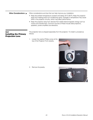 Page 3420 Runco VX-22i Installation/Operation Manual
PREL
IMINARY
Other ConsiderationsOther considerations and tips that can help improve your installation:
 Keep the ambient temperature constant and below 35°C (95°F). Keep the projector 
away from heating and/or air conditioning vents. Changes in temperature may cause 
drifts in the projector circuitry, which may affect performance.
 Keep the projector away from devices that radiate electromagnetic energy such as 
motors and transformers. Common sources of...