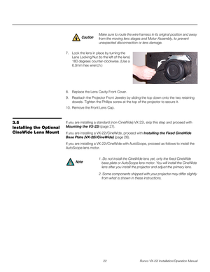 Page 3622 Runco VX-22i Installation/Operation Manual
PREL
IMINARY
7. Lock the lens in place by turning the 
Lens Locking Nut (to the left of the lens) 
180 degrees counter-clockwise. (Use a 
6.0mm hex wrench.) 
 
 
 
 
 
8. Replace the Lens Cavity Front Cover.
9. Reattach the Projector Front Jewelry by sliding the top down onto the two retaining 
dowels. Tighten the Phillips screw at the top of the projector to secure it. 
10. Remove the Front Lens Cap. 
3.5 
Installing the Optional 
CineWide Lens Mount
If you...