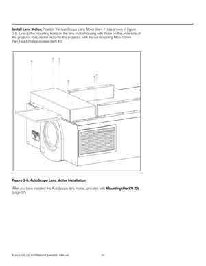 Page 39Runco VX-22i Installation/Operation Manual 25 
PREL
IMINARY
Install Lens Motor: Position the AutoScope Lens Motor (item #1) as shown in Figure 
3-8. Line up the mounting holes on the lens motor housing with those on the underside of 
the projector. Secure the motor to the projector with the six remaining M6 x 12mm 
Pan-Head Phillips screws (item
 #2). 
Figure 3-8. AutoScope Lens Motor Installation
After you have installed the AutoScope lens motor, proceed with Mounting the VX-22i 
(page 27).  