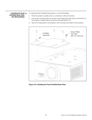 Page 4026 Runco VX-22i Installation/Operation Manual
PREL
IMINARY
Installing the Fixed 
CineWide Base Plate 
(VX-22i/CineWide)
To install the fixed CineWide base plate on a VX-22i/CineWide:
1. Place the projector upside down on a blanket or other soft surface. 
2. Line up the mounting holes on the lens mount base plate with those on the bottom of 
the projector, directly below the primary lens (see 
Figure 3-9). 
3. Secure the base plate to the projector with the screws provided for this purpose. 
Figure 3-9....