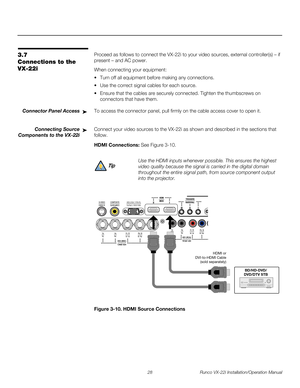 Page 4228 Runco VX-22i Installation/Operation Manual
PREL
IMINARY
3.7 
Connections to the 
VX-22i
Proceed as follows to connect the VX-22i to your video sources, external controller(s) – if 
present – and AC power.
When connecting your equipment:
 Turn off all equipment before making any connections.
 Use the correct signal cables for each source.
 Ensure that the cables are securely connected. Tighten the thumbscrews on 
connectors that have them.
Connector Panel AccessTo access the connector panel, pull...