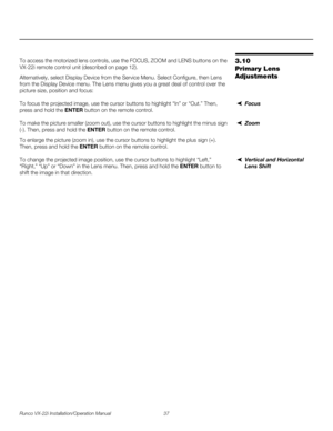 Page 51Runco VX-22i Installation/Operation Manual 37 
PREL
IMINARY
3.10 
Primary Lens 
Adjustments
To access the motorized lens controls, use the FOCUS, ZOOM and LENS buttons on the 
VX-22i remote control unit (described on page
 12). 
Alternatively, select Display Device from the Service Menu. Select Configure, then Lens 
from the Display Device menu. The Lens menu gives you a great deal of control over the 
picture size, position and focus: 
FocusTo focus the projected image, use the cursor buttons to...