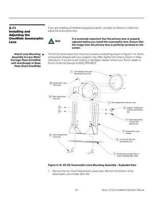 Page 5238 Runco VX-22i Installation/Operation Manual
PREL
IMINARY
3.11 
Installing and 
Adjusting the 
CineWide Anamorphic 
Lens
If you are installing a CineWide-equipped projector, proceed as follows to install and 
adjust the anamorphic lens. 
Attach Lens Mounting 
Assembly to Lens Motor 
Carriage Plate (CineWide 
with AutoScope) or Base 
Plate (fixed CineWide)
The VX-22i Anamorphic lens mount kit consists of everything shown in Figure 3-18. Some 
components shipped with your projector may differ slightly...