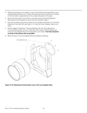 Page 53Runco VX-22i Installation/Operation Manual 39 
PREL
IMINARY
2. Place the Anamorphic Lens Holder on top of the AutoScope Carriage Plate or fixed 
CineWide Base Plate (item #7). Position the bracket so that the long slot at the bottom 
of the lens holder is perpendicular to the corresponding slots on the plate.
3. Secure the Anamorphic Lens Holder to the plate using the Hex Bolts/Washers 
(item
 #6) and Yaw/X Adjustment Levers that you removed in Step 1. 
4. Use the Lens Mounting Screws to attach the Lens...