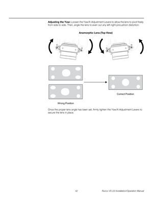 Page 5642 Runco VX-22i Installation/Operation Manual
PREL
IMINARY
Adjusting the Yaw: Loosen the Yaw/X-Adjustment Levers to allow the lens to pivot freely 
from side to side. Then, angle the lens to even out any left-right pincushion distortion: 
Once the proper lens angle has been set, firmly tighten the Yaw/X-Adjustment Levers to 
secure the lens in place. 
Anamorphic Lens (Top View)
Wrong PositionCorrect Position 